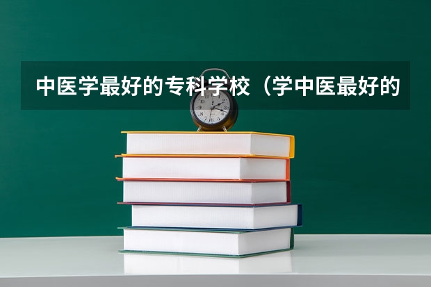中医学最好的专科学校（学中医最好的专科学校）