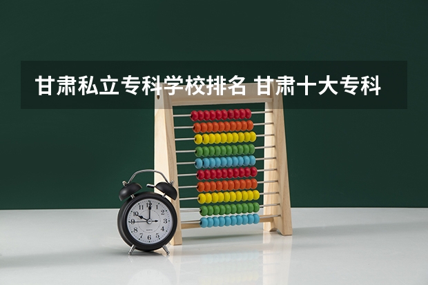 甘肃私立专科学校排名 甘肃十大专科学校排名