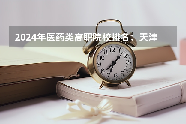 2024年医药类高职院校排名：天津医学高等专科学校第一（2024全国专科学校排名）