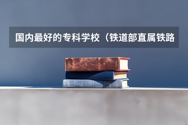 国内最好的专科学校（铁道部直属铁路专科院校排名）