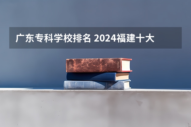 广东专科学校排名 2024福建十大专科学校排名
