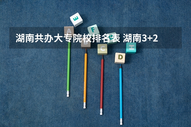 湖南共办大专院校排名表 湖南3+2专本连读的大专院校排名