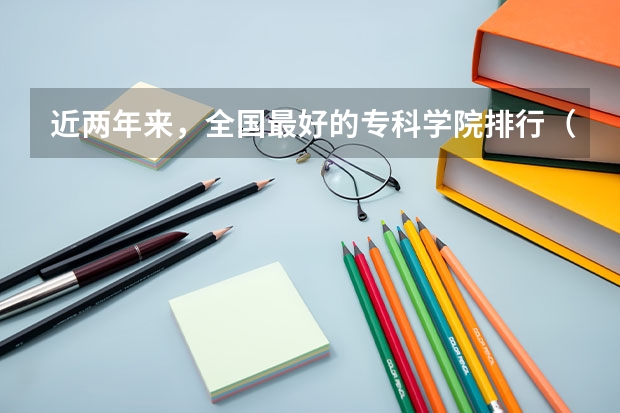 近两年来，全国最好的专科学院排行（专科类大学排名）