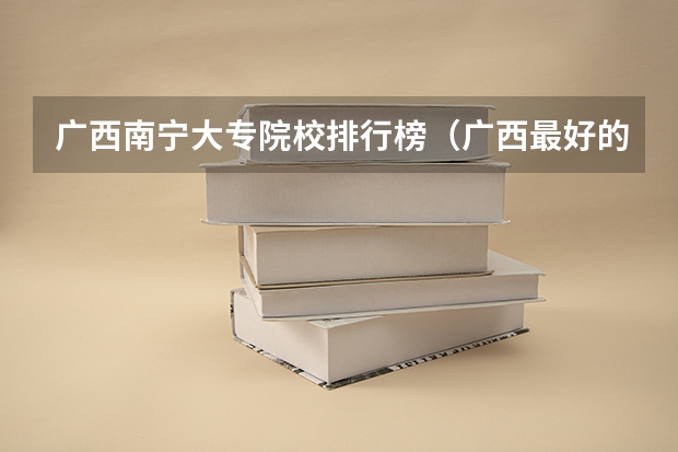 广西南宁大专院校排行榜（广西最好的专科学校排名，广西大专排名前十名学校（参考））