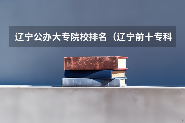 辽宁公办大专院校排名（辽宁前十专科学校）