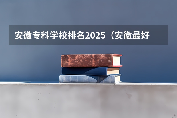 安徽专科学校排名2025（安徽最好大专排名）