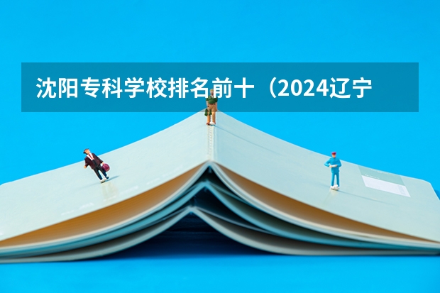 沈阳专科学校排名前十（2024辽宁大专院校排行榜）