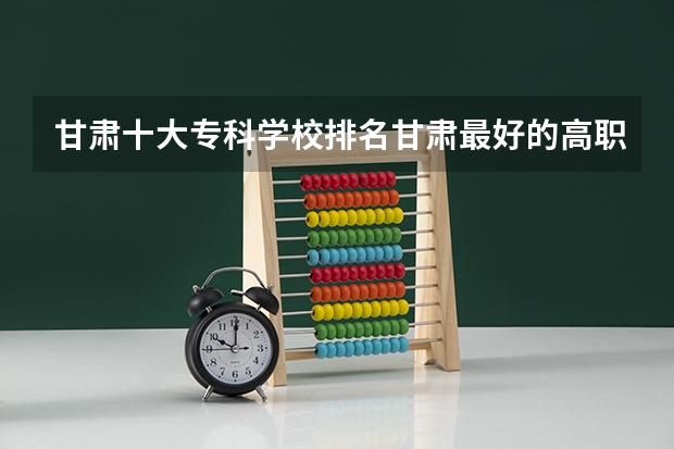甘肃十大专科学校排名甘肃最好的高职院校（黑龙江200分左右的专科学校）