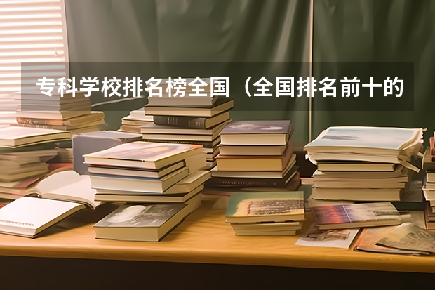 专科学校排名榜全国(全国排名前十的专科高职院校)