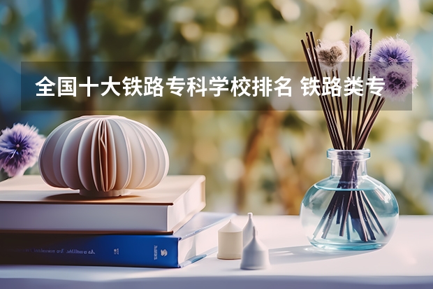 全国十大铁路专科学校排名 铁路类专科学校排名 全国铁道职业院校排名