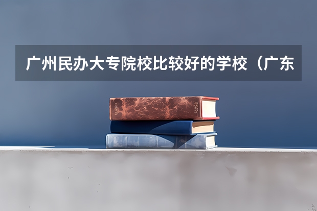 广州民办大专院校比较好的学校（广东民办大专排名）