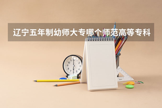 辽宁五年制幼师大专哪个师范高等专科学校好