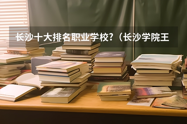 长沙十大排名职业学校?（长沙学院王牌专业 比较好的特色专业名单）