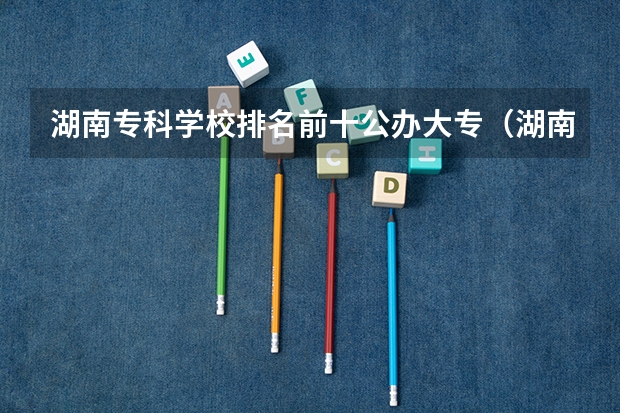 湖南专科学校排名前十公办大专（湖南专科排名2022最新排名）