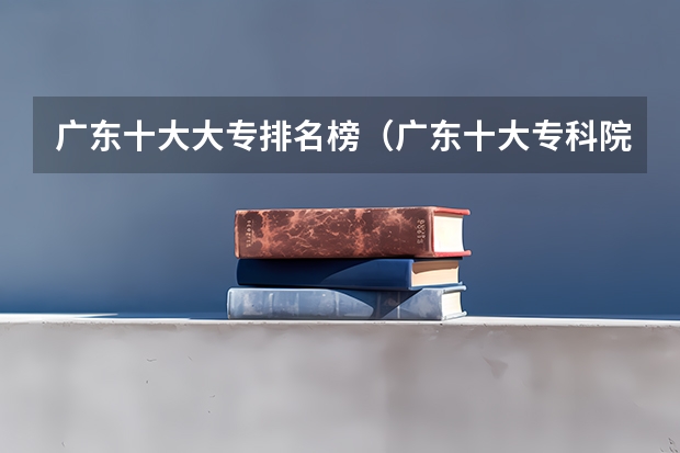 广东十大大专排名榜（广东十大专科院校排名）