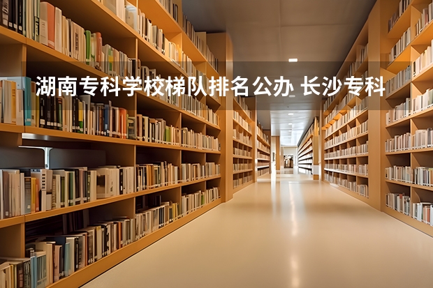 湖南专科学校梯队排名公办 长沙专科学校公办排名