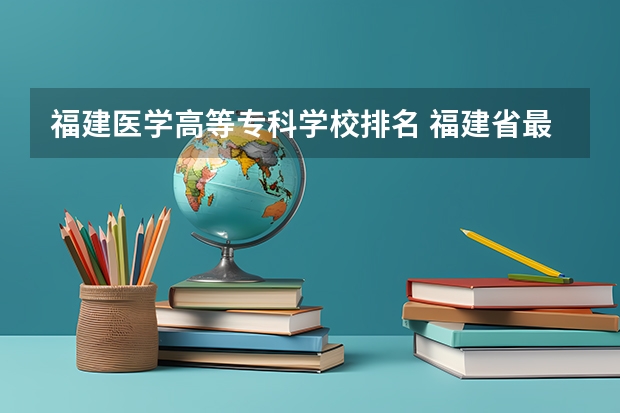 福建医学高等专科学校排名 福建省最好的大专学校排名