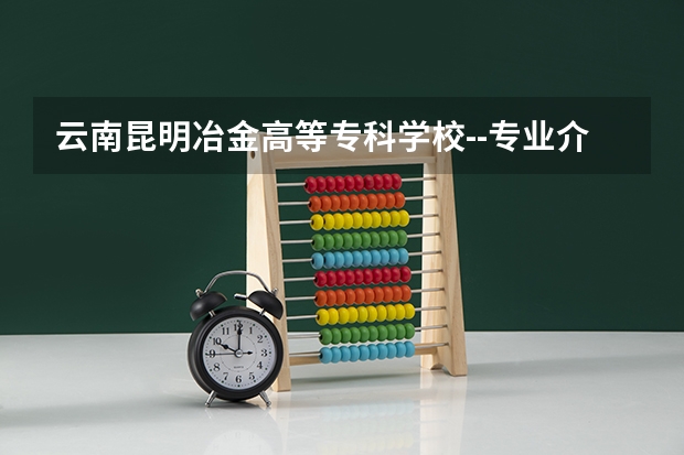 云南昆明冶金高等专科学校--专业介绍（云南最好的大专排名）