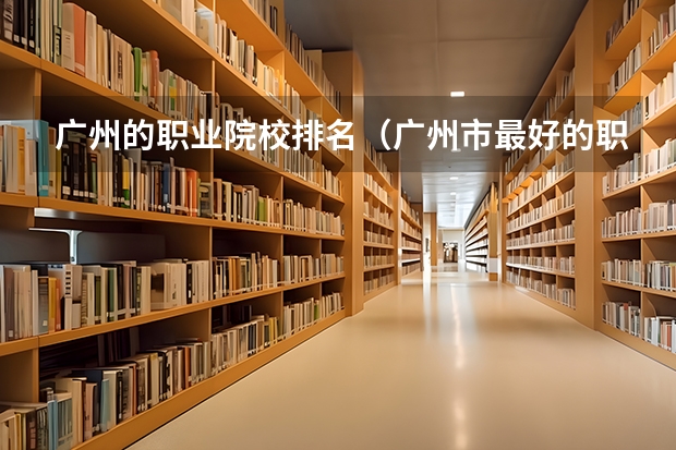 广州的职业院校排名（广州市最好的职业学校排名前十）