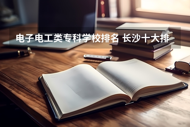 电子电工类专科学校排名 长沙十大排名职业学校?