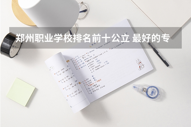 郑州职业学校排名前十公立 最好的专科学校排名公办