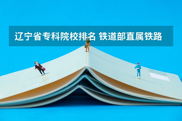 辽宁省专科院校排名 铁道部直属铁路专科院校排名