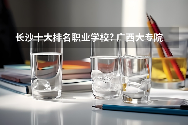 长沙十大排名职业学校? 广西大专院校排名榜