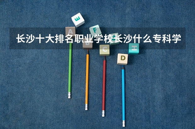 长沙十大排名职业学校长沙什么专科学校最好