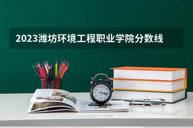 2023潍坊环境工程职业学院分数线 历年潍坊环境工程职业学院分数线
