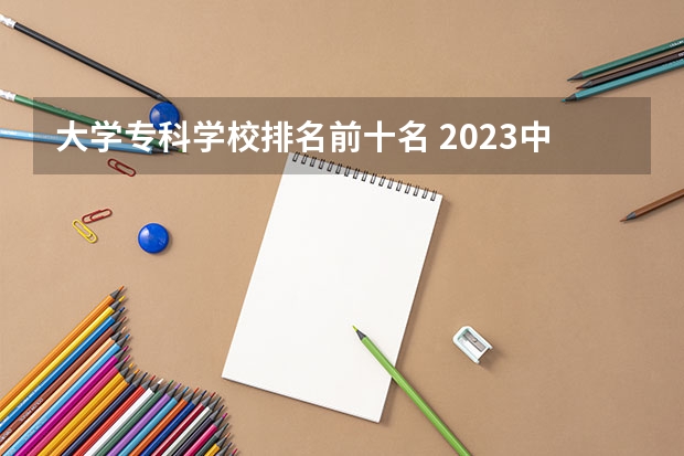 大学专科学校排名前十名 2023中国专科学校排行榜