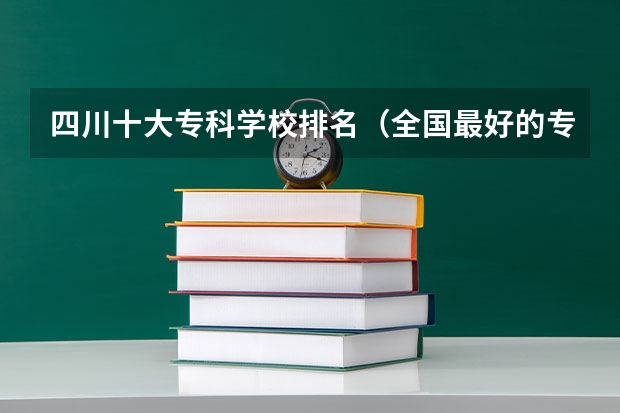 四川十大专科学校排名（全国最好的专科学校公办排名）