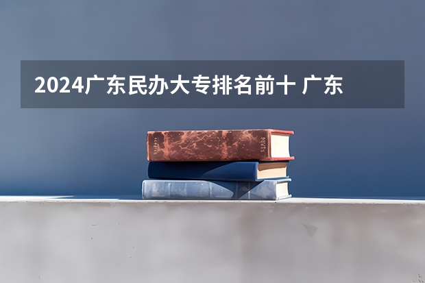 2024广东民办大专排名前十 广东前十公办大专