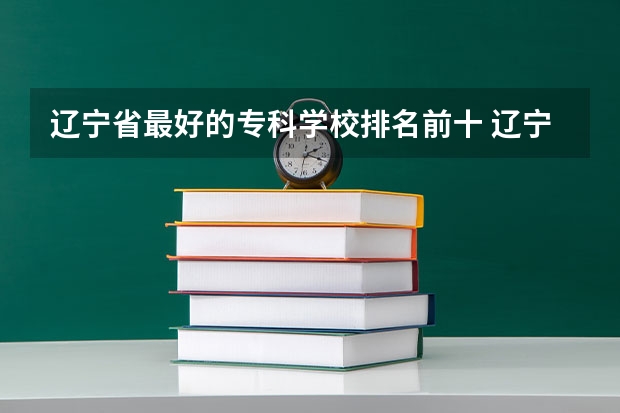 辽宁省最好的专科学校排名前十 辽宁省专科学校排名