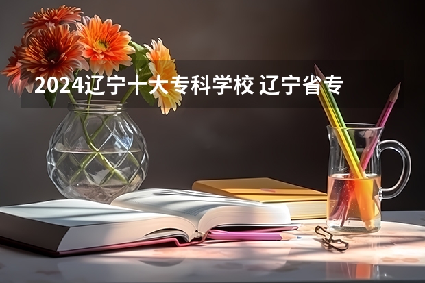 2024辽宁十大专科学校 辽宁省专科学校排名