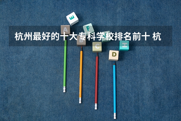 杭州最好的十大专科学校排名前十 杭州专科学校排名前十公办