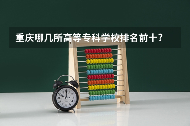 重庆哪几所高等专科学校排名前十? 重庆高等专科学校排名前十