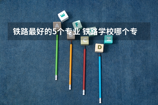 铁路最好的5个专业 铁路学校哪个专业好