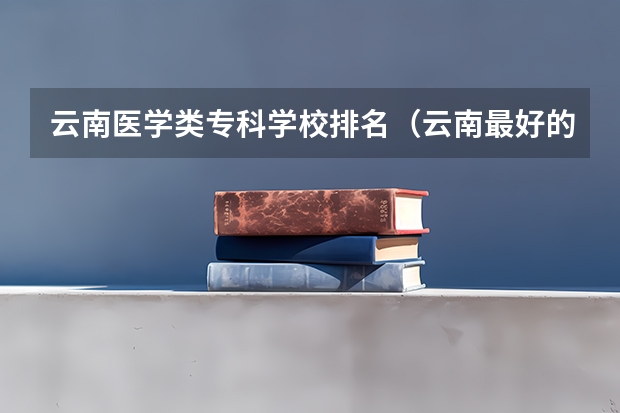 云南医学类专科学校排名（云南最好的大专排名）