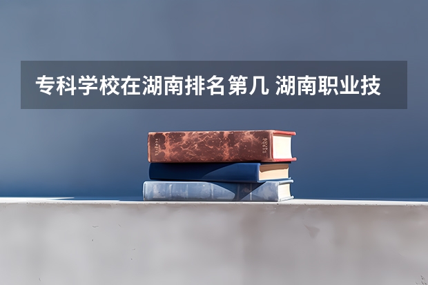 专科学校在湖南排名第几 湖南职业技术学校排名