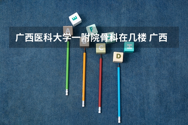 广西医科大学一附院骨科在几楼 广西那个骨科医院好？