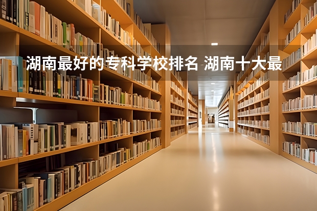 湖南最好的专科学校排名 湖南十大最好的专科学校
