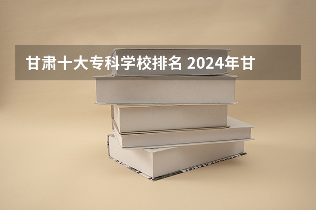 甘肃十大专科学校排名 2024年甘肃省高职院校排名