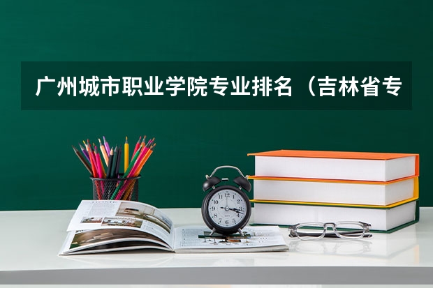 广州城市职业学院专业排名（吉林省专科学校排名和专业排名）