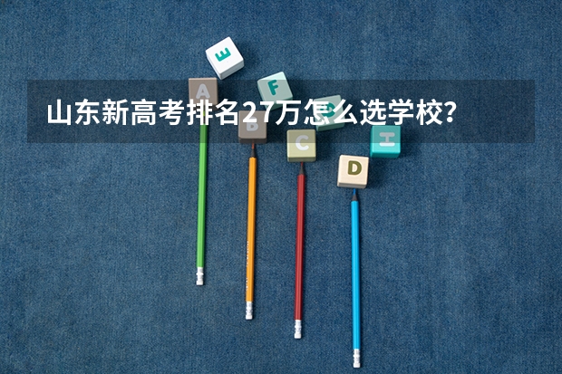 山东新高考排名27万怎么选学校？