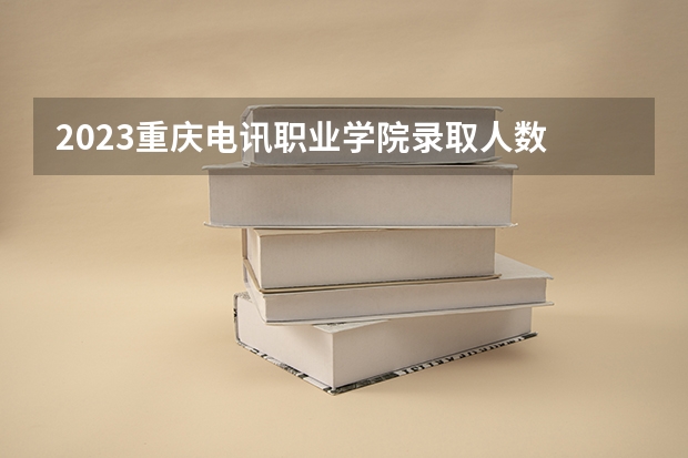 2023重庆电讯职业学院录取人数 2023重庆电讯职业学院招生计划