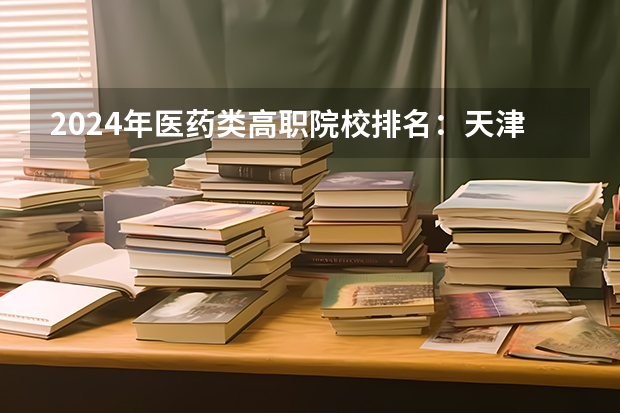 2024年医药类高职院校排名：天津医学高等专科学校第一（广东省目前公办专科排名?）