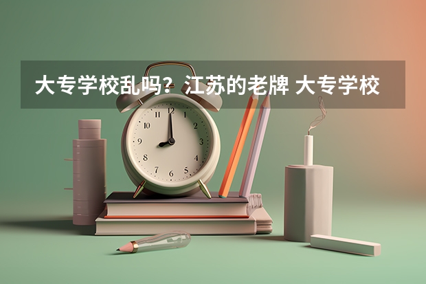大专学校乱吗？江苏的老牌 大专学校有哪些？拜托各位了