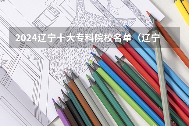 2024辽宁十大专科院校名单（辽宁省职业技术学校排名）