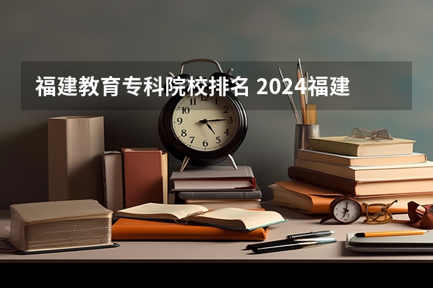 福建教育专科院校排名 2024福建十大专科学校排名