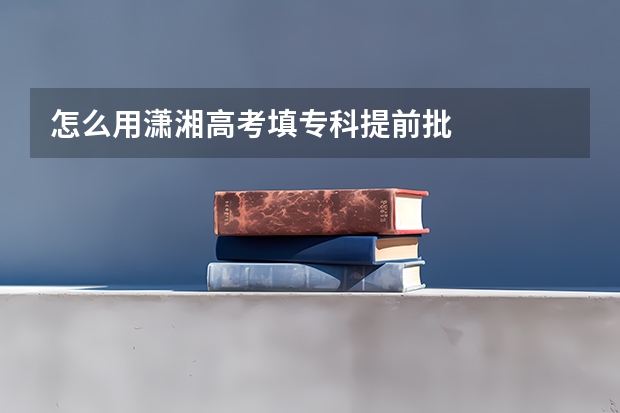 怎么用潇湘高考填专科提前批